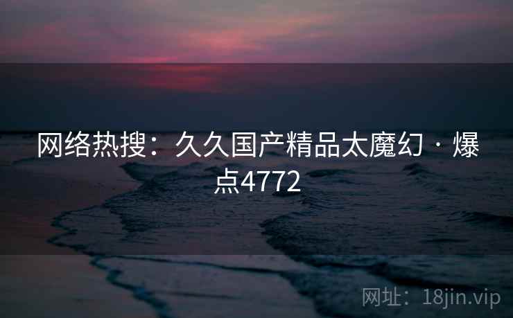 网络热搜：久久国产精品太魔幻 · 爆点4772