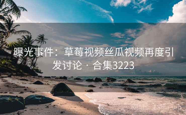 曝光事件：草莓视频丝瓜视频再度引发讨论 · 合集3223