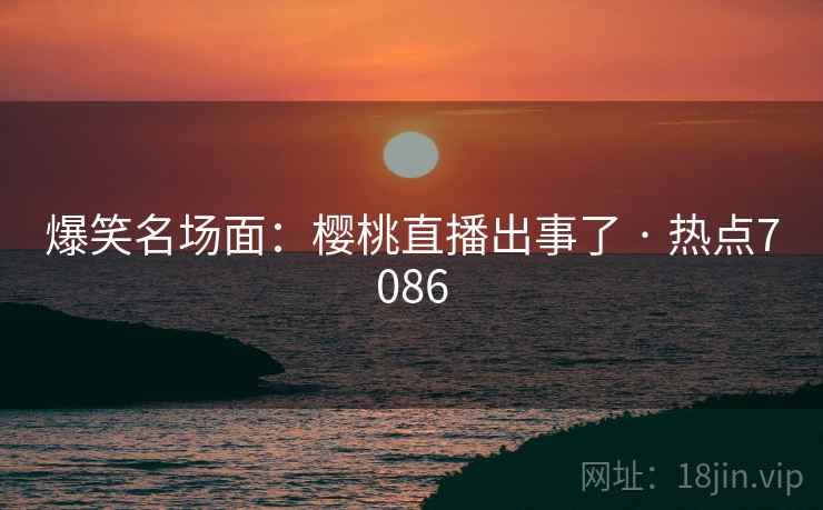 爆笑名场面：樱桃直播出事了 · 热点7086