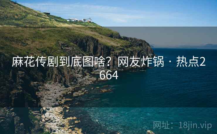 麻花传剧到底图啥?网友炸锅 · 热点2664